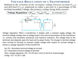 Voltage regulation: When a transformer is loaded, with a constant supply voltage, the
terminal voltage changes due to voltage drop in the internal parameters of the transformer
i.e., primary and secondary resistances and inductive reactance. The voltage drop at the
terminals also depends upon the load and its power factor. The change in terminal voltage
from no-load to full-load at constant supply voltage with respect to no-load voltage is
known as voltage regulation of the transformer.
Let, E2 = Secondary terminal voltage at no-load.
V2 = Secondary terminal voltage at full-load.
Then, voltage regulation =𝐸2− 𝑉2 /𝐸2 (𝑝𝑒𝑟 𝑢𝑛𝑖𝑡) In the form of percentage,
% Reg = 𝐸2− 𝑉2 /𝐸2 × 100
 