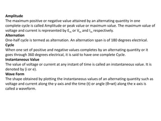 Amplitude
The maximum positive or negative value attained by an alternating quantity in one
complete cycle is called Amplitude or peak value or maximum value. The maximum value of
voltage and current is represented by Em or Vm and Im respectively.
Alternation
One-half cycle is termed as alternation. An alternation span is of 180 degrees electrical.
Cycle
When one set of positive and negative values completes by an alternating quantity or it
goes through 360 degrees electrical, it is said to have one complete Cycle.
Instantaneous Value
The value of voltage or current at any instant of time is called an instantaneous value. It is
denoted by (i or e).
Wave Form
The shape obtained by plotting the instantaneous values of an alternating quantity such as
voltage and current along the y-axis and the time (t) or angle (θ=wt) along the x-axis is
called a waveform.
 