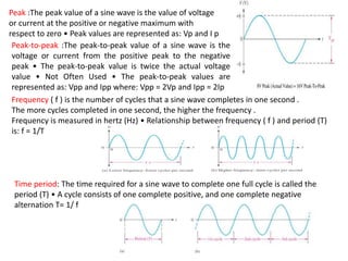 Frequency ( f ) is the number of cycles that a sine wave completes in one second .
The more cycles completed in one second, the higher the frequency .
Frequency is measured in hertz (Hz) • Relationship between frequency ( f ) and period (T)
is: f = 1/T
Peak :The peak value of a sine wave is the value of voltage
or current at the positive or negative maximum with
respect to zero • Peak values are represented as: Vp and I p
Peak-to-peak :The peak-to-peak value of a sine wave is the
voltage or current from the positive peak to the negative
peak • The peak-to-peak value is twice the actual voltage
value • Not Often Used • The peak-to-peak values are
represented as: Vpp and Ipp where: Vpp = 2Vp and Ipp = 2Ip
Time period: The time required for a sine wave to complete one full cycle is called the
period (T) • A cycle consists of one complete positive, and one complete negative
alternation T= 1/ f
 