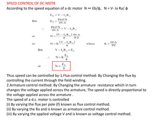 SPEED CONTROL OF DC MOTR
According to the speed equation of a dc motor N ∞ Eb/φ, N = V- Ia Ra/ φ
Thus speed can be controlled by-1.Flux control method: By Changing the flux by
controlling the current through the field winding.
2.Armature control method: By Changing the armature resistance which in turn
changes the voltage applied across the armature, The speed is directly proportional to
the voltage applied across the armature .
The speed of a d.c. motor is controlled
(i) By varying the flux per pole (f) known as flux control method.
(ii) By varying the Ra and is known as armature control method.
(iii) By varying the applied voltage V and is known as voltage control method.
 