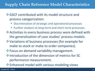 Supply Chain Reference Model Characteristics
10Gayialis S.P. - NTUA
GSCF contributed with its model structure and
process categorization:
 Discrimination of strategic and operational processes
 Further analysis to long-term and short-term processes.
Activities in every business process were defined with
the generalization of case studies’ process models.
Variations of business processes (for example for
make to stock or make to order companies).
Focus on demand variability management.
Introduction of the dimension of metrics for SC
performance measurement.
Enhanced model with various modeling views
 