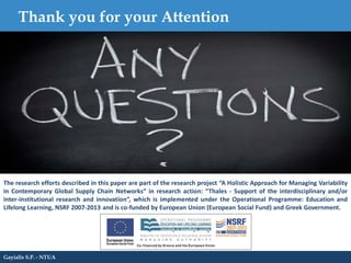 Thank you for your Attention
Gayialis S.P. - NTUA
The research efforts described in this paper are part of the research project “A Holistic Approach for Managing Variability
in Contemporary Global Supply Chain Networks” in research action: “Thales - Support of the interdisciplinary and/or
inter-institutional research and innovation”, which is implemented under the Operational Programme: Education and
Lifelong Learning, NSRF 2007-2013 and is co-funded by European Union (European Social Fund) and Greek Government.
 