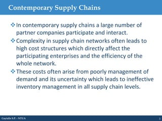 Contemporary Supply Chains
3
In contemporary supply chains a large number of
partner companies participate and interact.
Complexity in supply chain networks often leads to
high cost structures which directly affect the
participating enterprises and the efficiency of the
whole network.
These costs often arise from poorly management of
demand and its uncertainty which leads to ineffective
inventory management in all supply chain levels.
Gayialis S.P. - NTUA
 