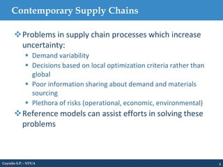 Contemporary Supply Chains
4
Problems in supply chain processes which increase
uncertainty:
 Demand variability
 Decisions based on local optimization criteria rather than
global
 Poor information sharing about demand and materials
sourcing
 Plethora of risks (operational, economic, environmental)
Reference models can assist efforts in solving these
problems
Gayialis S.P. - NTUA
 