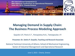 Managing Demand in Supply Chain:
The Business Process Modeling Approach
June 5, 2015 - Chania, Greece
Gayialis S.P, Ponis S.T , Panayiotou N.A., Tatsiopoulos I.P.
National Technical University of Athens, School of Mechanical Engineering,
Sector of Industrial Management and Operational Research
Presenter: Dr. Sotiris P. Gayialis, Teaching and Research Associate
 