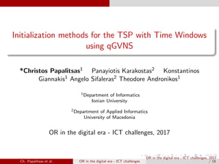 Initialization methods for the TSP with Time Windows
using qGVNS
*Christos Papalitsas1 Panayiotis Karakostas2 Konstantinos
Giannakis1 Angelo Sifaleras2 Theodore Andronikos1
1Department of Informatics
Ionian University
2Department of Applied Informatics
University of Macedonia
OR in the digital era - ICT challenges, 2017
Ch. Papalitsas et al. OR in the digital era - ICT challenges
OR in the digital era - ICT challenges, 2017
/ 18
 