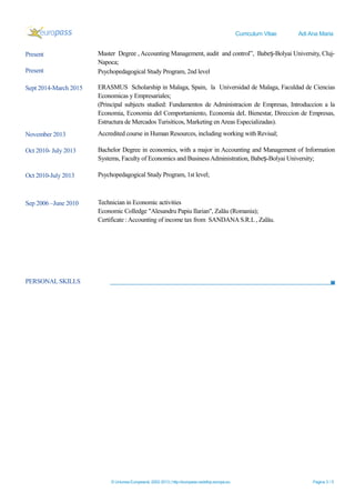 Curriculum Vitae Adi Ana Maria
PERSONAL SKILLS
© Uniunea Europeană, 2002-2013 | http://europass.cedefop.europa.eu Pagina 3 / 5
Present Master Degree , Accounting Management, audit and control”, Babe -Bolyai University, Cluj-ș
Napoca;
Present Psychopedagogical Study Program, 2nd level
Sept 2014-March 2015 ERASMUS Scholarship in Malaga, Spain, la Universidad de Malaga, Faculdad de Ciencias
Economicas y Empresariales;
(Principal subjects studied: Fundamentos de Administracion de Empresas, Introduccion a la
Economia, Economia del Comportamiento, Economia deL Bienestar, Direccion de Empresas,
Estructura de Mercados Turisiticos, Marketing enAreas Especializadas).
November 2013 Accredited course in Human Resources, including working with Revisal;
Oct 2010- July 2013 Bachelor Degree in economics, with a major in Accounting and Management of Information
Systems, Faculty of Economics and BusinessAdministration, Babe -Bolyai University;ș
Oct 2010-July 2013 Psychopedagogical Study Program, 1st level;
Sep 2006 –June 2010 Technician in Economic activities
Economic Colledge "Alesandru Papiu Ilarian", Zalău (Romania);
Certificate :Accounting of income tax from SANDANAS.R.L , Zalău.
 
