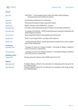 Curriculum Vitae Adi Ana Maria
© Uniunea Europeană, 2002-2013 | http://europass.cedefop.europa.eu Pagina 5 / 5
Projects
June 2015 TOP CONS - “ Amore prepared youth in order to face labour market challenges
- ProfessionalAdvice and interships for students”;
April 2014 Course:Beauty and Business byAvon Romania;
April 2014 Professional Development Program organized by Inspire;
March 2014 Business Valuation contest SHERLOCK - organizer;
December 2013 Lets drink a coffee, humanitarian project for students who face financial difficulties;
December 2013 Accounting for Good Deeds – RATIO, humanitarian project organised in partnership with
Familia RegasitaAssociation;
Oct- Noi 2013 Project organised by Inspire Group regarding career advancement;
October 2013 Puzzle- Creaza imaginea fidela – accouting contest, organizer;
March 2012 "ProFeminaAntrep." Project , program sponsored by European Union in order to prepare
future females entrepreneurs;
Conferences
December 2014 “Estrategia de Ventas de la Empresa Familiar”, Universidad de Malaga, Faculdad de
Ciencias Economicas y Empresariales.
November 2014 „ Estrategias de Exito de las Empresas Familiares”, Universidad de Malaga, Faculdad de
Ciencias Economicas y Empresariales.
PublishedArticles
August 2014 Theology and moral in business ethics, TBOR Journal, No.8, 2014.
Diploma
December 2014 Excellence Diploma, offered by Ursus Breweries for outstanding results during the first
year of Master degree;
December 2013 Excellence Diploma, offered by Ursus Breweries for outstanding results during the third
year of Bachelor degree.
 