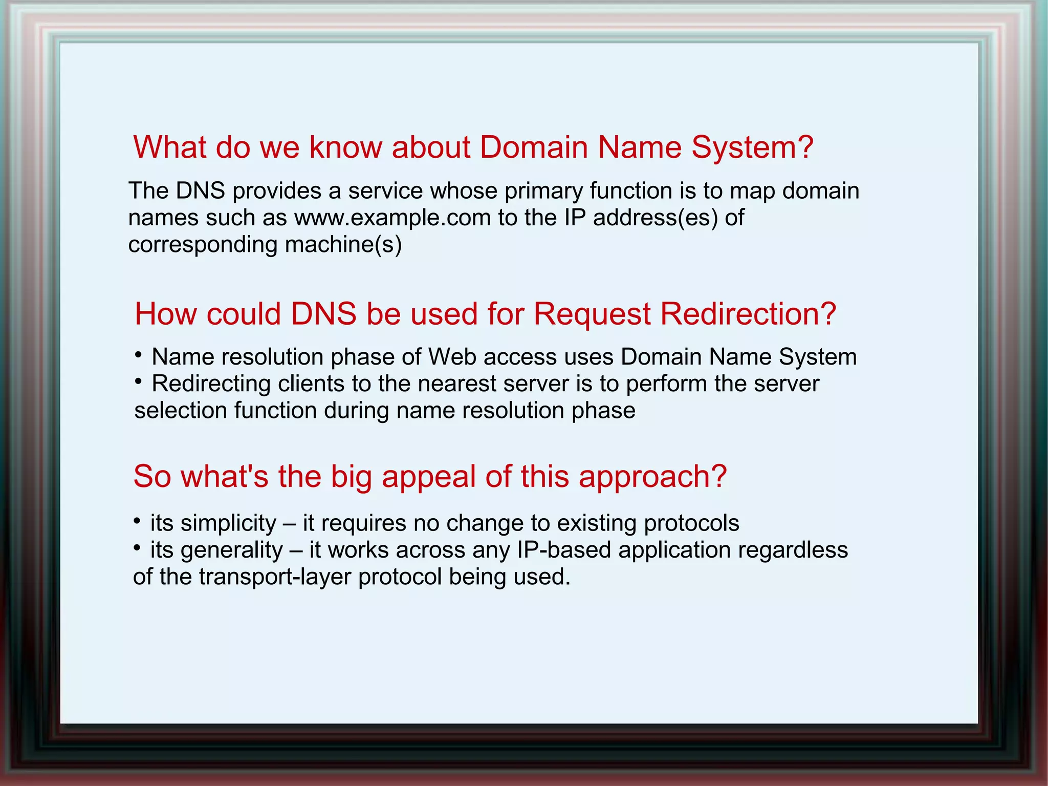 What do we know about Domain Name System?

Name resolution phase of Web access uses Domain Name System

Redirecting clients to the nearest server is to perform the server
selection function during name resolution phase
So what's the big appeal of this approach?
The DNS provides a service whose primary function is to map domain
names such as www.example.com to the IP address(es) of
corresponding machine(s)
How could DNS be used for Request Redirection?

its simplicity – it requires no change to existing protocols

its generality – it works across any IP-based application regardless
of the transport-layer protocol being used.
 