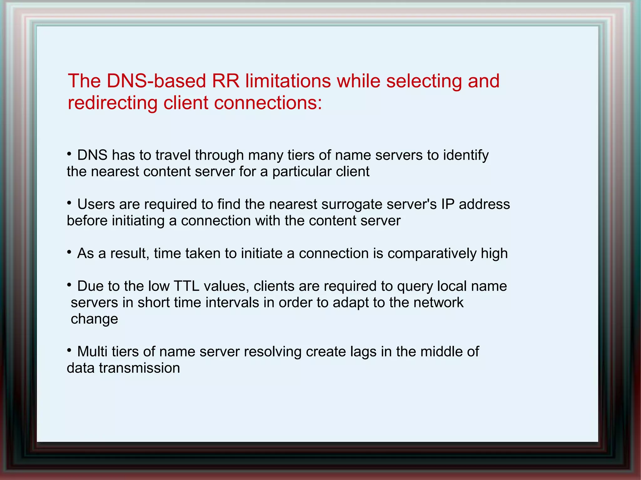 The DNS-based RR limitations while selecting and
redirecting client connections:

DNS has to travel through many tiers of name servers to identify
the nearest content server for a particular client

Users are required to find the nearest surrogate server's IP address
before initiating a connection with the content server

As a result, time taken to initiate a connection is comparatively high

Due to the low TTL values, clients are required to query local name
servers in short time intervals in order to adapt to the network
change

Multi tiers of name server resolving create lags in the middle of
data transmission
 