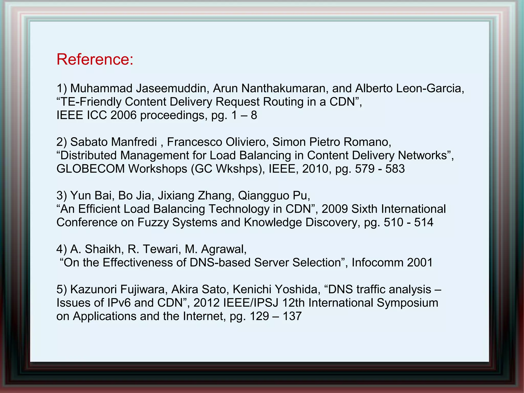 Reference:
1) Muhammad Jaseemuddin, Arun Nanthakumaran, and Alberto Leon-Garcia,
“TE-Friendly Content Delivery Request Routing in a CDN”,
IEEE ICC 2006 proceedings, pg. 1 – 8
2) Sabato Manfredi , Francesco Oliviero, Simon Pietro Romano,
“Distributed Management for Load Balancing in Content Delivery Networks”,
GLOBECOM Workshops (GC Wkshps), IEEE, 2010, pg. 579 - 583
3) Yun Bai, Bo Jia, Jixiang Zhang, Qiangguo Pu,
“An Efficient Load Balancing Technology in CDN”, 2009 Sixth International
Conference on Fuzzy Systems and Knowledge Discovery, pg. 510 - 514
4) A. Shaikh, R. Tewari, M. Agrawal,
“On the Effectiveness of DNS-based Server Selection”, Infocomm 2001
5) Kazunori Fujiwara, Akira Sato, Kenichi Yoshida, “DNS traffic analysis –
Issues of IPv6 and CDN”, 2012 IEEE/IPSJ 12th International Symposium
on Applications and the Internet, pg. 129 – 137
 