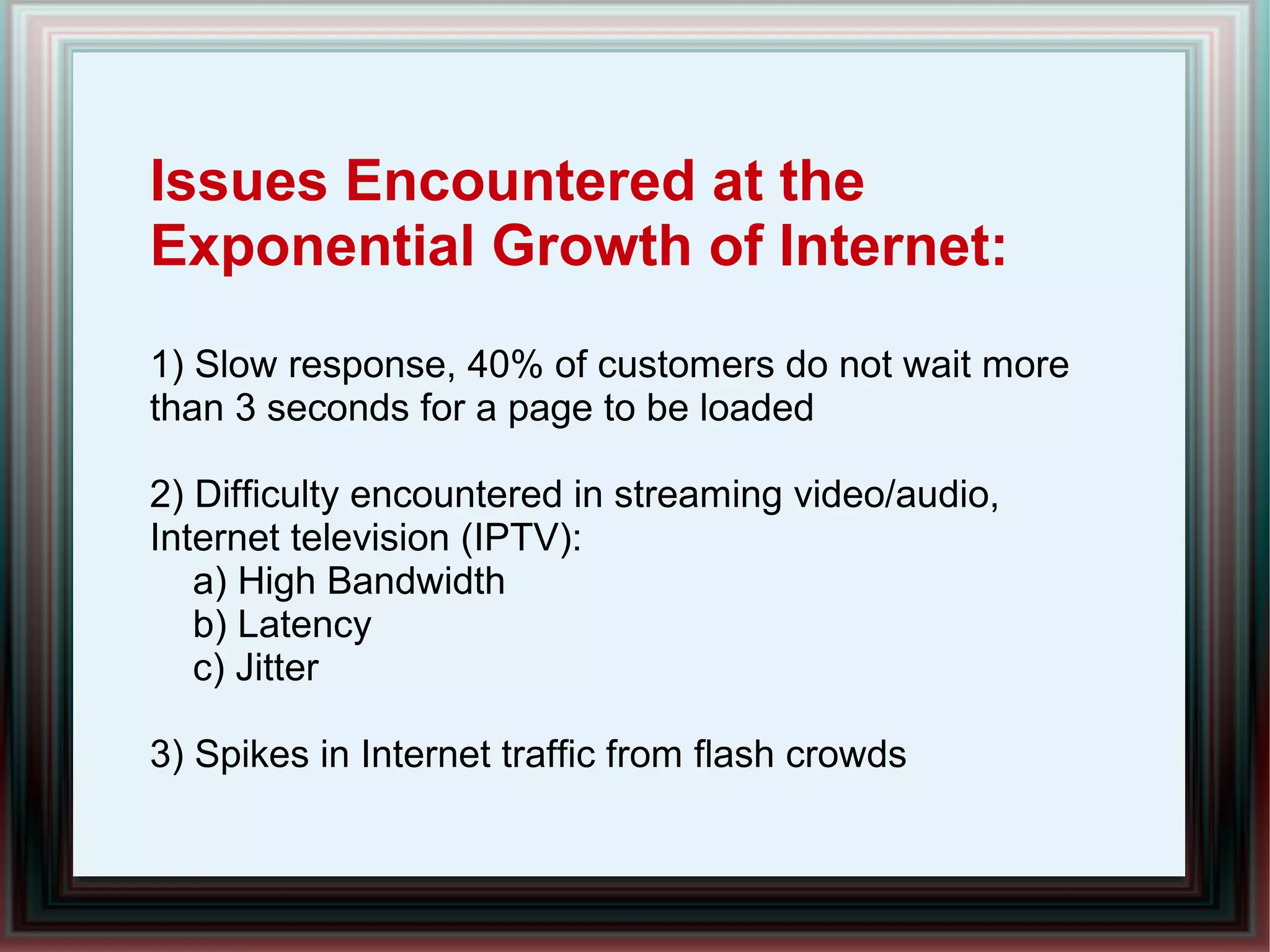 Issues Encountered at the
Exponential Growth of Internet:
1) Slow response, 40% of customers do not wait more
than 3 seconds for a page to be loaded
2) Difficulty encountered in streaming video/audio,
Internet television (IPTV):
a) High Bandwidth
b) Latency
c) Jitter
3) Spikes in Internet traffic from flash crowds
 