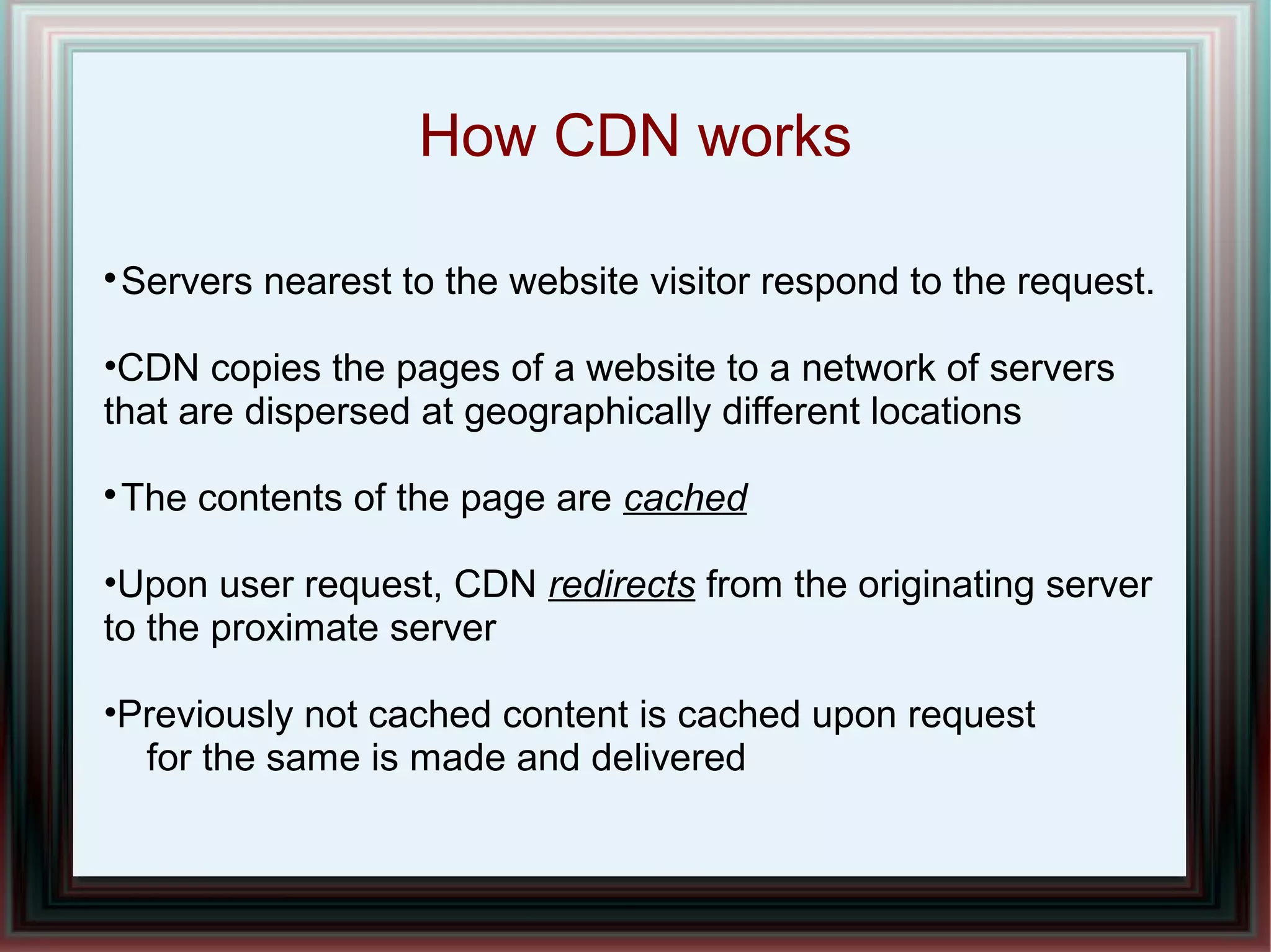 
Servers nearest to the website visitor respond to the request.
•CDN copies the pages of a website to a network of servers
that are dispersed at geographically different locations

The contents of the page are cached
•Upon user request, CDN redirects from the originating server
to the proximate server
•Previously not cached content is cached upon request
for the same is made and delivered
How CDN works
 
