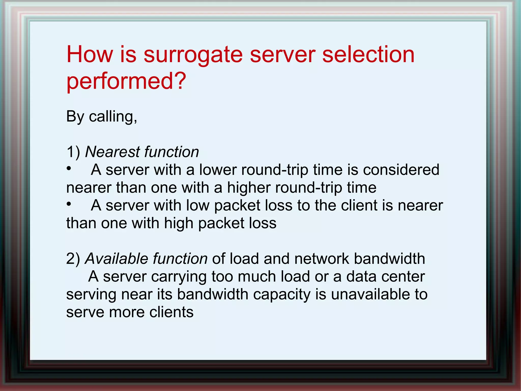 How is surrogate server selection
performed?
By calling,
1) Nearest function

A server with a lower round-trip time is considered
nearer than one with a higher round-trip time

A server with low packet loss to the client is nearer
than one with high packet loss
2) Available function of load and network bandwidth
A server carrying too much load or a data center
serving near its bandwidth capacity is unavailable to
serve more clients
 