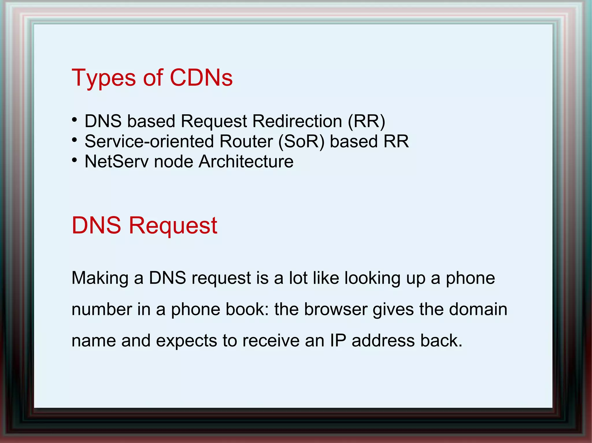 Types of CDNs

DNS based Request Redirection (RR)

Service-oriented Router (SoR) based RR

NetServ node Architecture
DNS Request
Making a DNS request is a lot like looking up a phone
number in a phone book: the browser gives the domain
name and expects to receive an IP address back.
 