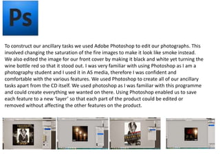 To construct our ancillary tasks we used Adobe Photoshop to edit our photographs. This
involved changing the saturation of the fire images to make it look like smoke instead.
We also edited the image for our front cover by making it black and white yet turning the
wine bottle red so that it stood out. I was very familiar with using Photoshop as I am a
photography student and I used it in AS media, therefore I was confident and
comfortable with the various features. We used Photoshop to create all of our ancillary
tasks apart from the CD itself. We used photoshop as I was familiar with this programme
and could create everything we wanted on there. Using Photoshop enabled us to save
each feature to a new ‘layer’ so that each part of the product could be edited or
removed without affecting the other features on the product.
 