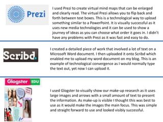 I created a detailed piece of work that involved a lot of text on a
Microsoft Word document. I then uploaded it onto Scribd which
enabled me to upload my word document on my blog. This is an
example of technological convergence as I would normally type
the text out, yet now I can upload it.
I used Prezi to create virtual mind maps that can be enlarged
and clearly read. The virtual Prezi allows you to flip back and
forth between text boxes. This is a technological way to upload
something similar to a PowerPoint. It is visually successful as it
uses new media technologies and it can be used to show a
journey of ideas as you can choose what order it goes in. I didn’t
have any problems with Prezi as it was fast and easy to do.
I used Glogster to visually show our make-up research as it uses
large images and arrows with a small amount of text to present
the information. As make-up is visible I thought this was best to
use as it would make the images the main focus. This was simple
and straight forward to use and looked visibly successful.
 