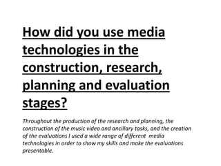Throughout the production of the research and planning, the
construction of the music video and ancillary tasks, and the creation
of the evaluations I used a wide range of different media
technologies in order to show my skills and make the evaluations
presentable.
How did you use media
technologies in the
construction, research,
planning and evaluation
stages?
 
