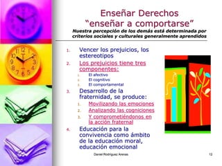 Daniel Rodríguez Arenas 12
Enseñar Derechos
“enseñar a comportarse”
Nuestra percepción de los demás está determinada por
criterios sociales y culturales generalmente aprendidos
1. Vencer los prejuicios, los
estereotipos
2. Los prejuicios tiene tres
componentes:
1. El afectivo
2. El cognitivo
3. El comportamental
3. Desarrollo de la
fraternidad, se produce:
1. Movilizando las emociones
2. Analizando las cogniciones
3. Y comprometiéndonos en
la acción fraternal
4. Educación para la
convivencia como ámbito
de la educación moral,
educación emocional
 