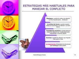 Daniel Rodríguez Arenas 16
ESTRATEGIAS MÁS HABITUALES PARA
MANEJAR EL CONFLICTO
Repliegue: cuando la meta y la relación
no nos importa tanto... Evitación
La actitud de fuerza: cuando nuestra
meta es importante y la relación no tiene
futuro.
Transigencia recíproca: cuando tanto la
meta y la relación son moderadamente
importantes. Acuerdo rápido.
Suavizar: cuando la relación nos importa
más que la meta.
La negociación: búsqueda de soluciones
que satisfagan a las partes.
 