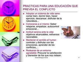 Daniel Rodríguez Arenas 17
PRACTICAS PARA UNA EDUCACIÓN QUE
PREVEA EL CONFLICTO
 Adoptar un sistema de vida sano:
comer bien, dormir bien, hacer
ejercicio, descansar, disfrutar de la
naturaleza...
 Conocerse a sí mismo: Saber
relajarse, empatizar, autocontrol
emocional...
 Actitud serena ante la vida:
objetivos alcanzables, esfuerzos
razonables
 Mantener el sentido el humor:
controlar y disfrutar con las
emociones, aprender de los
conflictos,...
 Rodearse de un entorno
agradable: Procurar la satisfacción
y bienestar de los que nos rodean.
 