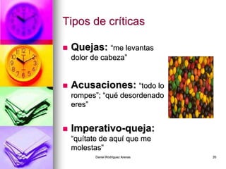 Daniel Rodríguez Arenas 20
Tipos de críticas
 Quejas: “me levantas
dolor de cabeza”
 Acusaciones: “todo lo
rompes”; “qué desordenado
eres”
 Imperativo-queja:
“quítate de aquí que me
molestas”
 