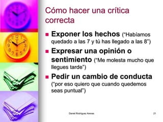 Daniel Rodríguez Arenas 21
Cómo hacer una crítica
correcta
 Exponer los hechos (“Habíamos
quedado a las 7 y tú has llegado a las 8”)
 Expresar una opinión o
sentimiento (“Me molesta mucho que
llegues tarde”)
 Pedir un cambio de conducta
(“por eso quiero que cuando quedemos
seas puntual”)
 
