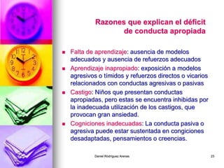 Daniel Rodríguez Arenas 23
Razones que explican el déficit
de conducta apropiada
 Falta de aprendizaje: ausencia de modelos
adecuados y ausencia de refuerzos adecuados
 Aprendizaje inapropiado: exposición a modelos
agresivos o tímidos y refuerzos directos o vicarios
relacionados con conductas agresivas o pasivas
 Castigo: Niños que presentan conductas
apropiadas, pero estas se encuentra inhibidas por
la inadecuada utilización de los castigos, que
provocan gran ansiedad.
 Cogniciones inadecuadas: La conducta pasiva o
agresiva puede estar sustentada en congiciones
desadaptadas, pensamientos o creencias.
 
