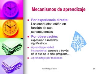 Daniel Rodríguez Arenas 25
Mecanismos de aprendizaje
 Por experiencia directa:
Las conductas están en
función de sus
consecuencias
 Por observación:
exposición a modelos
significativos
 Aprendizaje verbal
instruccional: aprende a través
de lo que se le dice, pregunta,...
 Aprendizaje por feedback
 