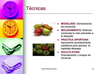Daniel Rodríguez Arenas 26
Técnicas
 MODELADO: Demostración
de conductas
 MOLDEAMIENTO: Reforzar
conductas lo más parecidas a
la deseada.
 PRACTICA OPORTUNA:
Aprovechar acontecimiento
cotidianos para practica la
habilidad deseada
 ROLE-PLAYING:
Dramatización y ensayo de
conducta
 