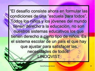 Daniel Rodríguez Arenas 28
“El desafío consiste ahora en formular las
condiciones de una “escuela para todos”.
Todos los niños y los jóvenes del mundo
tienen derecho a la educación, no son
nuestros sistemas educativos los que
tienen derecho a cierto tipo de niños. Es
el sistema escolar de un país el que hay
que ajustar para satisfacer las
necesidades de todos”
LINDQVIST
 