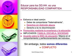 Daniel Rodríguez Arenas 4
Educar para los DD.HH. es una
RESPONSABILIDAD COMPARTIDA
 Esfuerzo e ideal común:
 Deber de comportarse “fraternalmente”,
 Derechos sin distinción alguna
 Derecho a la no discriminación
 Promovidos mediante la enseñanza y la educación
 IMPLICADOS: FAMILIA, ESCUELA, SOCIEDAD
 Acuerdo sobre la IDEA de educación: Mejora en el
comportamiento y perfeccionamiento del individuo
Sin embargo, todos somos diferentes
 CONFLICTO
 