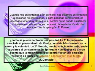 Daniel Rodríguez Arenas 6
Cuando nos enfrentamos a un conflicto, nos estamos enfrentando
a pasiones no controladas. Y para poderlas comprender, es
necesario tener muy claro que su control no se puede establecer
únicamente con la razón, es necesario la implantación de otra
emoción que la apacigüe. E. Punset
¿cómo se puede controlar una pasión? La 1ª fórmula está
asociada al pensamiento de Kant y consiste básicamente en la
razón y la voluntad. La 2ª fórmula, mucho más humanizada, suele
asociarse al pensamiento de Spinoza o Hume; ellos se dieron
cuenta que la mejor manera de contrarrestar una emoción
negativa es tener una emoción positiva aún más fuerte.
A. Damasio
 