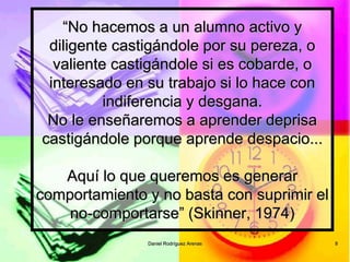 Daniel Rodríguez Arenas 8
“No hacemos a un alumno activo y
diligente castigándole por su pereza, o
valiente castigándole si es cobarde, o
interesado en su trabajo si lo hace con
indiferencia y desgana.
No le enseñaremos a aprender deprisa
castigándole porque aprende despacio...
Aquí lo que queremos es generar
comportamiento y no basta con suprimir el
no-comportarse” (Skinner, 1974)
 