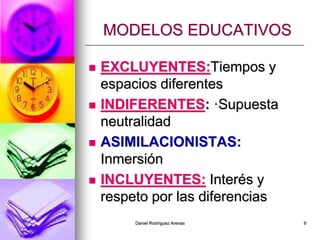 Daniel Rodríguez Arenas 9
MODELOS EDUCATIVOS
 EXCLUYENTES:Tiempos y
espacios diferentes
 INDIFERENTES: ·Supuesta
neutralidad
 ASIMILACIONISTAS:
Inmersión
 INCLUYENTES: Interés y
respeto por las diferencias
 