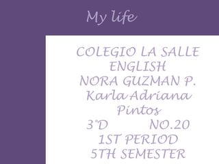 My life

COLEGIO LA SALLE
     ENGLISH
NORA GUZMAN P.
 Karla Adriana
      Pintos
 3°D      NO.20
   1ST PERIOD
 5TH SEMESTER
 