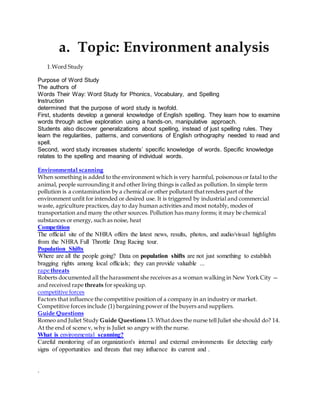 a. Topic: Environment analysis 
1.Word Study 
Purpose of Word Study 
The authors of 
Words Their Way: Word Study for Phonics, Vocabulary, and Spelling 
Instruction 
determined that the purpose of word study is twofold. 
First, students develop a general knowledge of English spelling. They learn how to examine 
words through active exploration using a hands-on, manipulative approach. 
Students also discover generalizations about spelling, instead of just spelling rules. They 
learn the regularities, patterns, and conventions of English orthography needed to read and 
spell. 
Second, word study increases students’ specific knowledge of words. Specific knowledge 
relates to the spelling and meaning of individual words. 
Environmental scanning 
When something is added to the environment which is very harmful, poisonous or fatal to the 
animal, people surrounding it and other living things is called as pollution. In simple term 
pollution is a contamination by a chemical or other pollutant that renders part of the 
environment unfit for intended or desired use. It is triggered by industrial and commercial 
waste, agriculture practices, day to day human activities and most notably, modes of 
transportation and many the other sources. Pollution has many forms; it may be chemical 
substances or energy, such as noise, heat 
Competition 
The official site of the NHRA offers the latest news, results, photos, and audio/visual highlights 
from the NHRA Full Throttle Drag Racing tour. 
Population Shifts 
Where are all the people going? Data on population shifts are not just something to establish 
bragging rights among local officials; they can provide valuable ... 
rape threats 
Roberts documented all the harassment she receives as a woman walking in New York City — 
and received rape threats for speaking up. 
competitive forces 
Factors that influence the competitive position of a company in an industry or market. 
Competitive forces include (1) bargaining power of the buyers and suppliers. 
Guide Questions 
Romeo and Juliet Study Guide Questions 13. What does the nurse tell Juliet she should do? 14. 
At the end of scene v, why is Juliet so angry with the nurse. 
What is environmental scanning? 
Careful monitoring of an organization's internal and external environments for detecting early 
signs of opportunities and threats that may influence its current and . 
. 
 