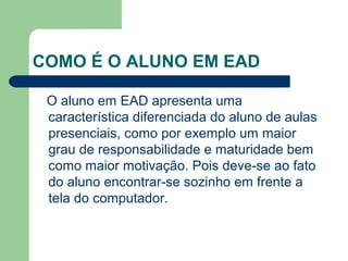 COMO É O ALUNO EM EAD
O aluno em EAD apresenta uma
característica diferenciada do aluno de aulas
presenciais, como por exemplo um maior
grau de responsabilidade e maturidade bem
como maior motivação. Pois deve-se ao fato
do aluno encontrar-se sozinho em frente a
tela do computador.
 