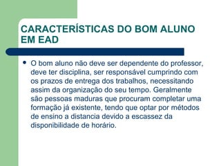 CARACTERÍSTICAS DO BOM ALUNO
EM EAD
 O bom aluno não deve ser dependente do professor,
deve ter disciplina, ser responsável cumprindo com
os prazos de entrega dos trabalhos, necessitando
assim da organização do seu tempo. Geralmente
são pessoas maduras que procuram completar uma
formação já existente, tendo que optar por métodos
de ensino a distancia devido a escassez da
disponibilidade de horário.
 