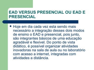 EAD VERSUS PRESENCIAL OU EAD E
PRESENCIAL
 Hoje em dia cada vez esta sendo mais
necessário a integração desses dois modos
de ensino o EAD e presencial, pois junto,
são integrantes básicos de uma educação
agradável e flexível. Do ponto de vista
didático, é possível organizar atividades
inovadoras na sala de aula ou no laboratório
com acesso a internet, integradas com
atividades a distância.
 