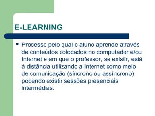 E-LEARNING
 Processo pelo qual o aluno aprende através
de conteúdos colocados no computador e/ou
Internet e em que o professor, se existir, está
à distância utilizando a Internet como meio
de comunicação (síncrono ou assíncrono)
podendo existir sessões presenciais
intermédias.
 