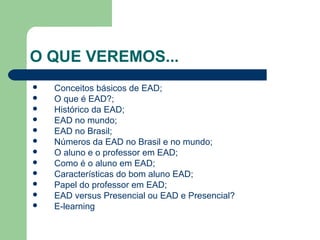 O QUE VEREMOS...
 Conceitos básicos de EAD;
 O que é EAD?;
 Histórico da EAD;
 EAD no mundo;
 EAD no Brasil;
 Números da EAD no Brasil e no mundo;
 O aluno e o professor em EAD;
 Como é o aluno em EAD;
 Características do bom aluno EAD;
 Papel do professor em EAD;
 EAD versus Presencial ou EAD e Presencial?
 E-learning
 