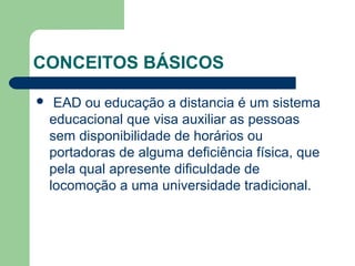CONCEITOS BÁSICOS
 EAD ou educação a distancia é um sistema
educacional que visa auxiliar as pessoas
sem disponibilidade de horários ou
portadoras de alguma deficiência física, que
pela qual apresente dificuldade de
locomoção a uma universidade tradicional.
 