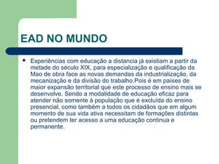 EAD NO MUNDO
 Experiências com educação a distancia já existiam a partir da
metade do século XIX, para especialização e qualificação da
Mao de obra face as novas demandas da industrialização, da
mecanização e da divisão do trabalho.Pois é em países de
maior expansão territorial que este processo de ensino mais se
desenvolve. Sendo a modalidade de educação eficaz para
atender não somente à população que é excluída do ensino
presencial, como também a todos os cidadãos que em algum
momento de sua vida ativa necessitam de formações distintas
ou pretendem ter acesso a uma educação continua e
permanente.
 