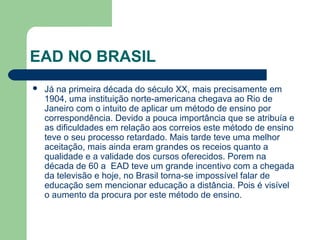 EAD NO BRASIL
 Já na primeira década do século XX, mais precisamente em
1904, uma instituição norte-americana chegava ao Rio de
Janeiro com o intuito de aplicar um método de ensino por
correspondência. Devido a pouca importância que se atribuía e
as dificuldades em relação aos correios este método de ensino
teve o seu processo retardado. Mais tarde teve uma melhor
aceitação, mais ainda eram grandes os receios quanto a
qualidade e a validade dos cursos oferecidos. Porem na
década de 60 a EAD teve um grande incentivo com a chegada
da televisão e hoje, no Brasil torna-se impossível falar de
educação sem mencionar educação a distância. Pois é visível
o aumento da procura por este método de ensino.
 