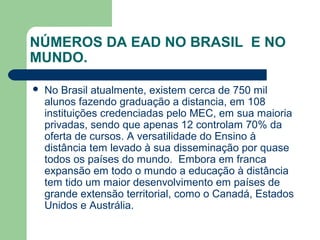 NÚMEROS DA EAD NO BRASIL E NO
MUNDO.
 No Brasil atualmente, existem cerca de 750 mil
alunos fazendo graduação a distancia, em 108
instituições credenciadas pelo MEC, em sua maioria
privadas, sendo que apenas 12 controlam 70% da
oferta de cursos. A versatilidade do Ensino à
distância tem levado à sua disseminação por quase
todos os países do mundo. Embora em franca
expansão em todo o mundo a educação à distância
tem tido um maior desenvolvimento em países de
grande extensão territorial, como o Canadá, Estados
Unidos e Austrália.
 