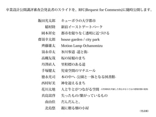 卒業設計公開講評審査会発表者のスライドを、RFC(Request for Comments)に随時公開します。


           飯田光太郎    キューポラの大学都市
              稲村陸   新宿イーストゲートパーク
             岡本祥史   都市を限りなく透明に近づける
           齋須幸太郎    house garden / city park
             齊藤雄太   Motion Lamp Ochanomizu
             須永章太   氷川参道 -道と街-
             高槻友哉   坂の屋根のまち
             丹澤直人   里程標のある道
             手塚健太   児童空間のマチエール
             德永光司   本の中へ -公園と一体となる図書館-
             西村好美   神を迎えるまち
             花川太地   人と牛とがつながる空間                -自然環境を考慮した帯広市ならではの建築形態の提案-


             真島嵩啓   失ったもの/繋がっているもの
              南由佳   だんだんと、
              北島悠   親に贈る畑の小屋
                                                                   （発表順）
 