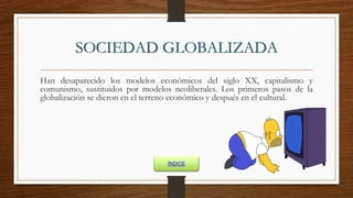 SOCIEDAD GLOBALIZADA
Han desaparecido los modelos económicos del siglo XX, capitalismo y
comunismo, sustituidos por modelos neoliberales. Los primeros pasos de la
globalización se dieron en el terreno económico y después en el cultural.
ÍNDICE
 