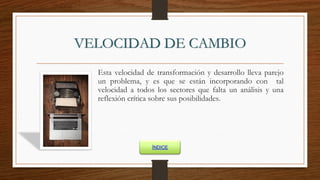 VELOCIDAD DE CAMBIO
Esta velocidad de transformación y desarrollo lleva parejo
un problema, y es que se están incorporando con tal
velocidad a todos los sectores que falta un análisis y una
reflexión crítica sobre sus posibilidades.
ÍNDICE
 