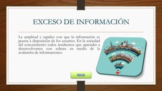EXCESO DE INFORMACIÓN
La amplitud y rapidez con que la información es
puesta a disposición de los usuarios. En la sociedad
del conocimiento todos tendremos que aprender a
desenvolvernos con soltura en medio de la
avalancha de informaciones.
ÍNDICE
 